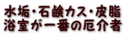 水垢・石鹸カス・皮脂 浴室が一番の厄介者