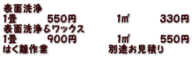 表面洗浄　　　　　　　 １畳　　　５５０円　　　　１㎡　　　３３０円 表面洗浄＆ワックス　　　  １畳　　　９００円　　　　１㎡　　　５５０円 はく離作業　　　　　　別途お見積り　　 